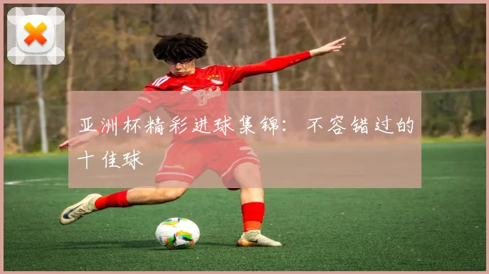 亚洲杯精彩进球集锦：不容错过的十佳球