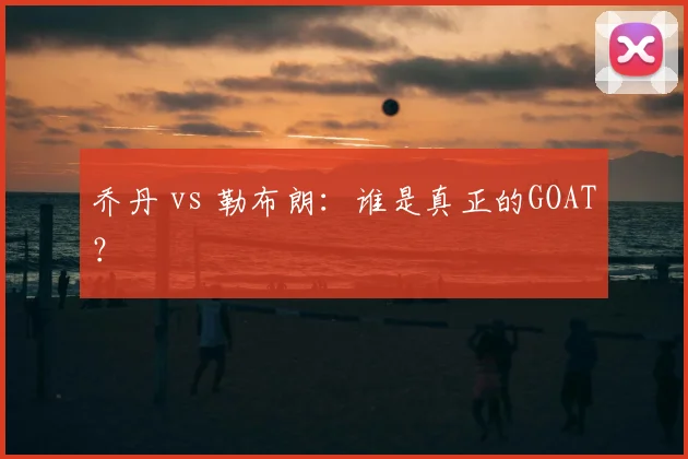乔丹 vs 勒布朗：谁是真正的GOAT？