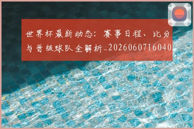 世界杯最新动态：赛事日程、比分与晋级球队全解析_20260607160407